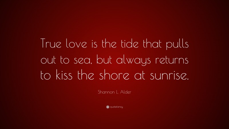 Shannon L. Alder Quote: “True love is the tide that pulls out to sea, but always returns to kiss the shore at sunrise.”