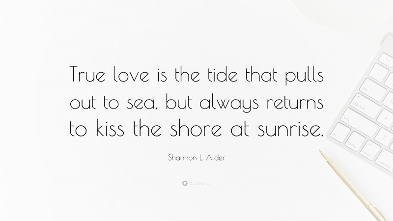 Shannon L. Alder Quote: “True love is the tide that pulls out to sea, but always returns to kiss the shore at sunrise.”