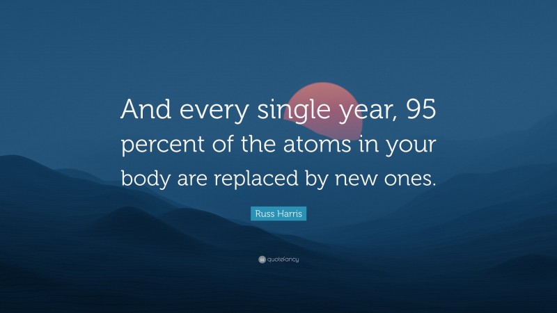 Russ Harris Quote: “And every single year, 95 percent of the atoms in your body are replaced by new ones.”