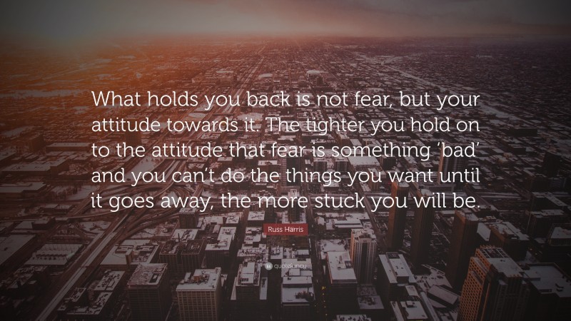 Russ Harris Quote: “What holds you back is not fear, but your attitude towards it. The tighter you hold on to the attitude that fear is something ‘bad’ and you can’t do the things you want until it goes away, the more stuck you will be.”