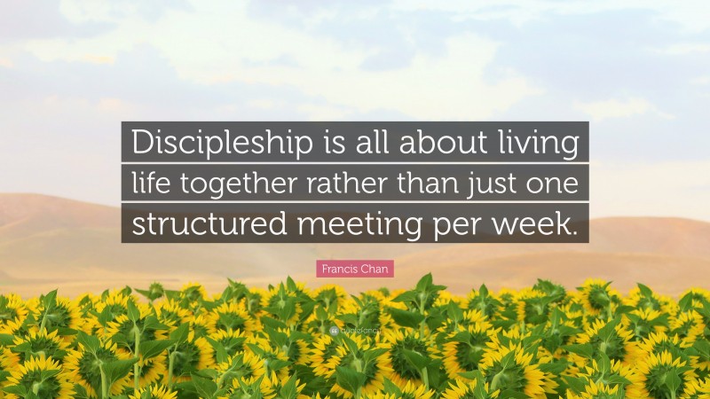 Francis Chan Quote: “Discipleship is all about living life together rather than just one structured meeting per week.”