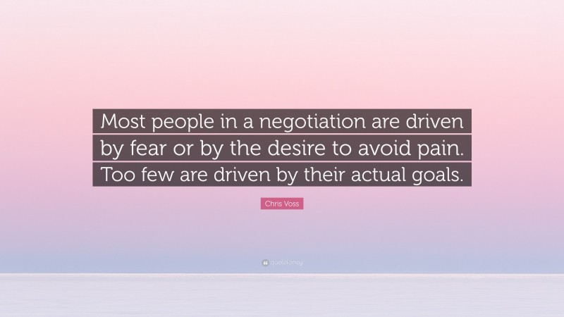 Chris Voss Quote: “Most people in a negotiation are driven by fear or by the desire to avoid pain. Too few are driven by their actual goals.”
