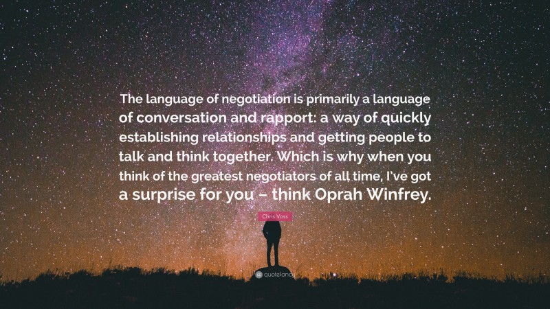 Chris Voss Quote: “The language of negotiation is primarily a language of conversation and rapport: a way of quickly establishing relationships and getting people to talk and think together. Which is why when you think of the greatest negotiators of all time, I’ve got a surprise for you – think Oprah Winfrey.”