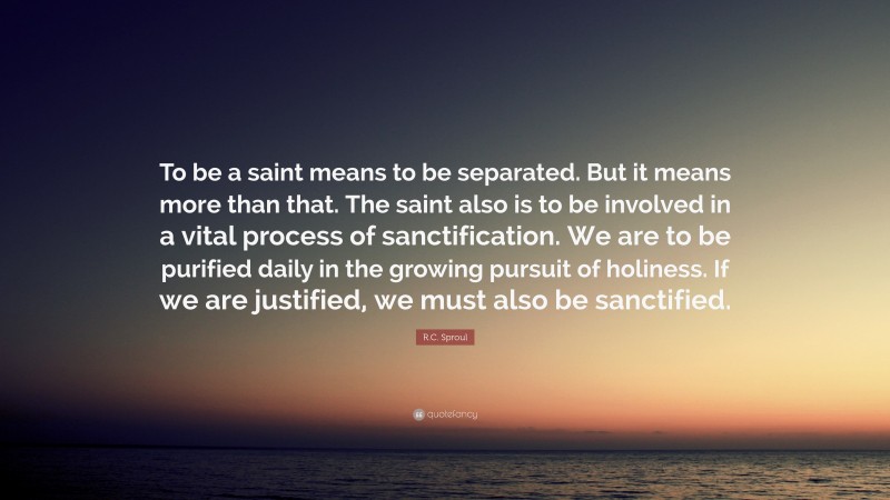 R.C. Sproul Quote: “To be a saint means to be separated. But it means more than that. The saint also is to be involved in a vital process of sanctification. We are to be purified daily in the growing pursuit of holiness. If we are justified, we must also be sanctified.”