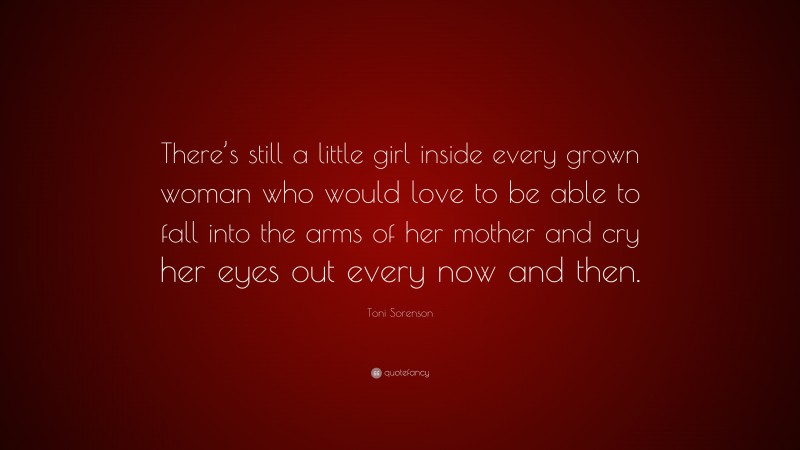 Toni Sorenson Quote: “There’s still a little girl inside every grown woman who would love to be able to fall into the arms of her mother and cry her eyes out every now and then.”