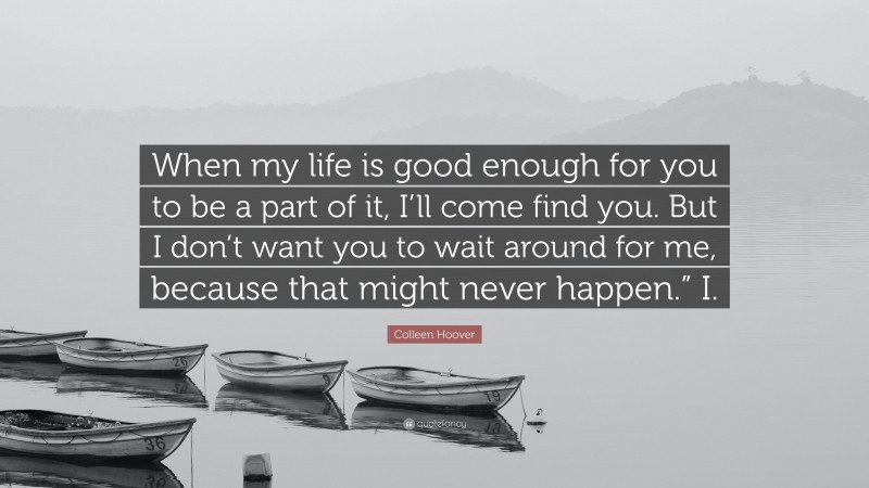 Colleen Hoover Quote: “When my life is good enough for you to be a part of it, I’ll come find you. But I don’t want you to wait around for me, because that might never happen.” I.”