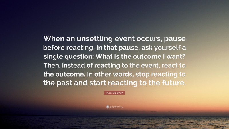 Peter Bregman Quote: “When an unsettling event occurs, pause before reacting. In that pause, ask yourself a single question: What is the outcome I want? Then, instead of reacting to the event, react to the outcome. In other words, stop reacting to the past and start reacting to the future.”
