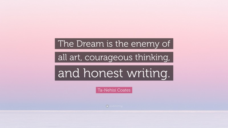 Ta-Nehisi Coates Quote: “The Dream is the enemy of all art, courageous thinking, and honest writing.”