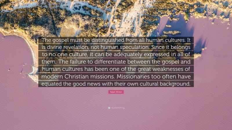 Ralph Winter Quote: “The gospel must be distinguished from all human cultures. It is divine revelation, not human speculation. Since it belongs to no one culture, it can be adequately expressed in all of them. The failure to differentiate between the gospel and human cultures has been one of the great weaknesses of modern Christian missions. Missionaries too often have equated the good news with their own cultural background.”