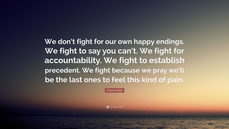 Chanel Miller Quote: “We don’t fight for our own happy endings. We fight to say you can’t. We fight for accountability. We fight to establish precedent. We fight because we pray we’ll be the last ones to feel this kind of pain.”