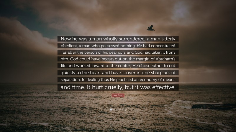 A.W. Tozer Quote: “Now he was a man wholly surrendered, a man utterly obedient, a man who possessed nothing. He had concentrated his all in the person of his dear son, and God had taken it from him. God could have begun out on the margin of Abraham’s life and worked inward to the center; He chose rather to cut quickly to the heart and have it over in one sharp act of separation. In dealing thus He practiced an economy of means and time. It hurt cruelly, but it was effective.”