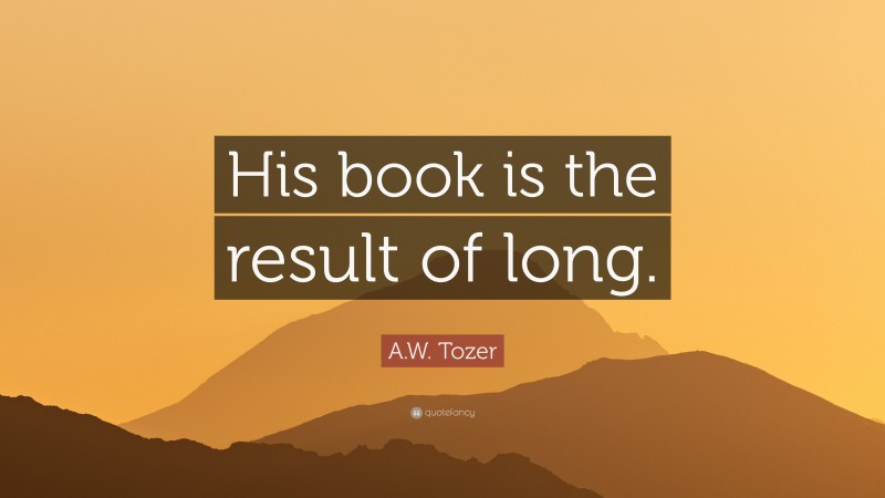 A.W. Tozer Quote: “His book is the result of long.”