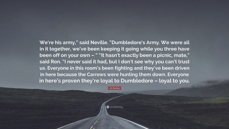 J.K. Rowling Quote: “We’re his army,” said Neville. “Dumbledore’s Army. We were all in it together, we’ve been keeping it going while you three have been off on your own – ” “It hasn’t exactly been a picnic, mate,” said Ron. “I never said it had, but I don’t see why you can’t trust us. Everyone in this room’s been fighting and they’ve been driven in here because the Carrows were hunting them down. Everyone in here’s proven they’re loyal to Dumbledore – loyal to you.”