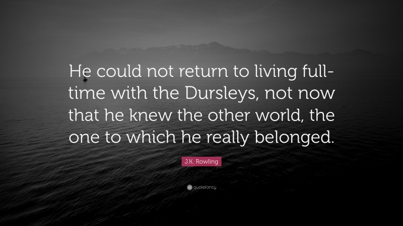 J.K. Rowling Quote: “He could not return to living full-time with the Dursleys, not now that he knew the other world, the one to which he really belonged.”