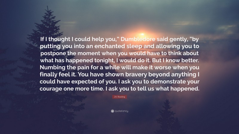 J.K. Rowling Quote: “If I thought I could help you,” Dumbledore said gently, “by putting you into an enchanted sleep and allowing you to postpone the moment when you would have to think about what has happened tonight, I would do it. But I know better. Numbing the pain for a while will make it worse when you finally feel it. You have shown bravery beyond anything I could have expected of you. I ask you to demonstrate your courage one more time. I ask you to tell us what happened.”
