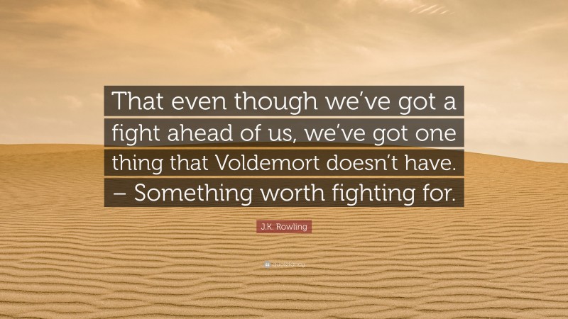 J.K. Rowling Quote: “That even though we’ve got a fight ahead of us, we’ve got one thing that Voldemort doesn’t have. – Something worth fighting for.”