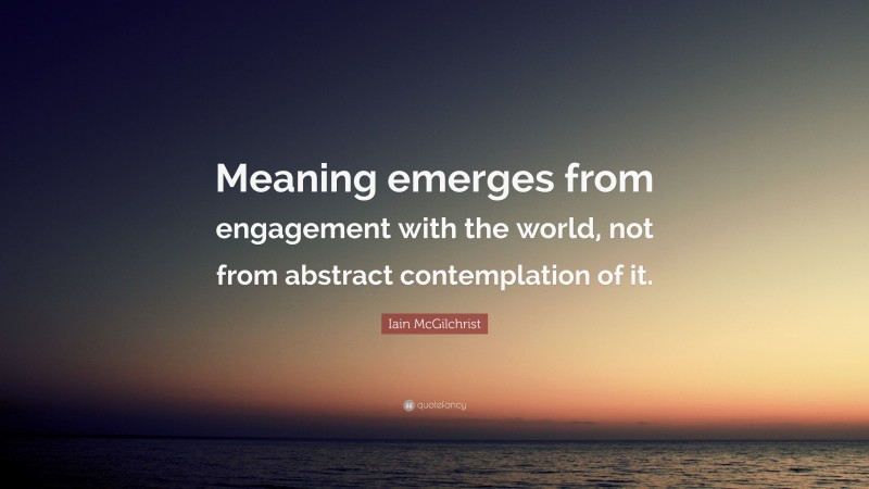Iain McGilchrist Quote: “Meaning emerges from engagement with the world, not from abstract contemplation of it.”