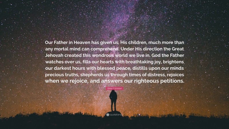 Dieter F. Uchtdorf Quote: “Our Father in Heaven has given us, His children, much more than any mortal mind can comprehend. Under His direction the Great Jehovah created this wondrous world we live in. God the Father watches over us, fills our hearts with breathtaking joy, brightens our darkest hours with blessed peace, distills upon our minds precious truths, shepherds us through times of distress, rejoices when we rejoice, and answers our righteous petitions.”