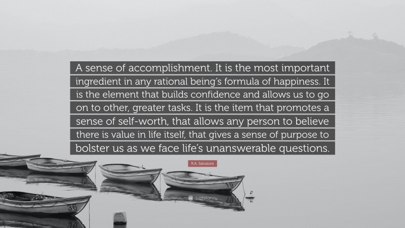 R.A. Salvatore Quote: “A sense of accomplishment. It is the most important ingredient in any rational being’s formula of happiness. It is the element that builds confidence and allows us to go on to other, greater tasks. It is the item that promotes a sense of self-worth, that allows any person to believe there is value in life itself, that gives a sense of purpose to bolster us as we face life’s unanswerable questions.”