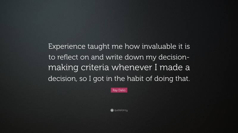 Ray Dalio Quote: “Experience taught me how invaluable it is to reflect on and write down my decision-making criteria whenever I made a decision, so I got in the habit of doing that.”