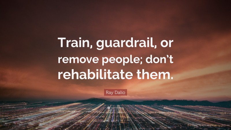 Ray Dalio Quote: “Train, guardrail, or remove people; don’t rehabilitate them.”