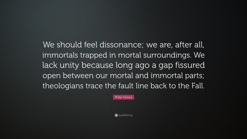 Philip Yancey Quote: “We should feel dissonance; we are, after all, immortals trapped in mortal surroundings. We lack unity because long ago a gap fissured open between our mortal and immortal parts; theologians trace the fault line back to the Fall.”
