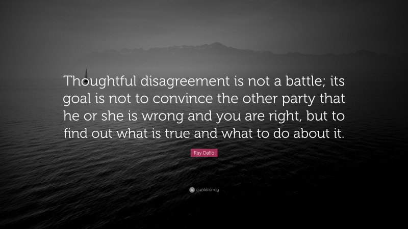 Ray Dalio Quote: “Thoughtful disagreement is not a battle; its goal is not to convince the other party that he or she is wrong and you are right, but to find out what is true and what to do about it.”