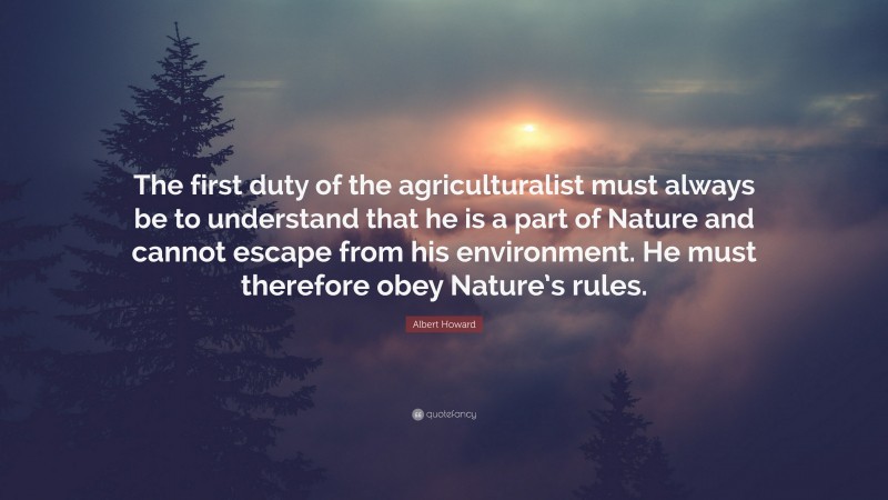 Albert Howard Quote: “The first duty of the agriculturalist must always be to understand that he is a part of Nature and cannot escape from his environment. He must therefore obey Nature’s rules.”