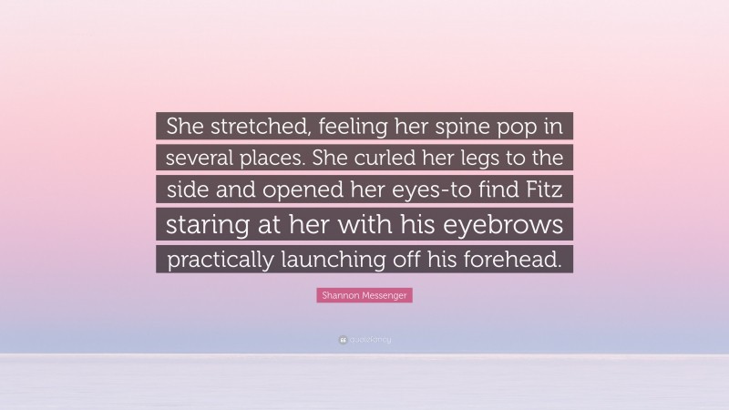 Shannon Messenger Quote: “She stretched, feeling her spine pop in several places. She curled her legs to the side and opened her eyes-to find Fitz staring at her with his eyebrows practically launching off his forehead.”
