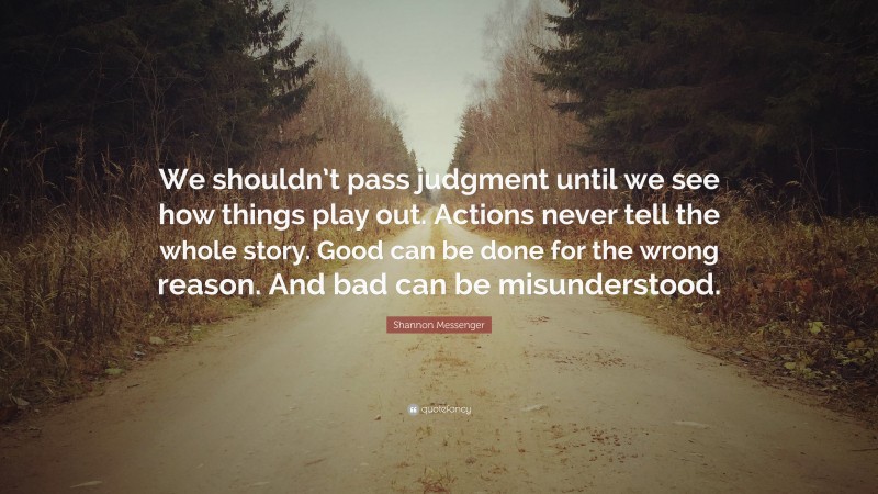 Shannon Messenger Quote: “We shouldn’t pass judgment until we see how things play out. Actions never tell the whole story. Good can be done for the wrong reason. And bad can be misunderstood.”