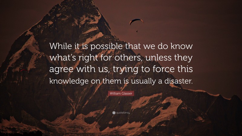 William Glasser Quote: “While it is possible that we do know what’s right for others, unless they agree with us, trying to force this knowledge on them is usually a disaster.”