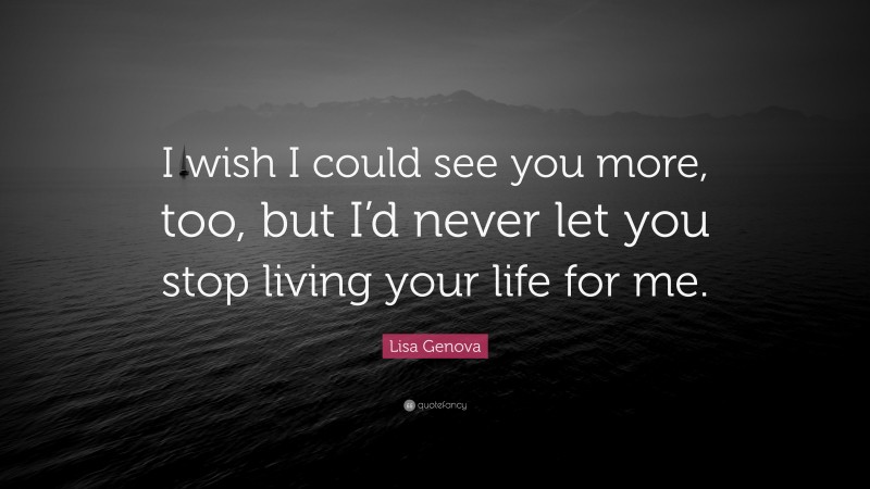 Lisa Genova Quote: “I wish I could see you more, too, but I’d never let you stop living your life for me.”