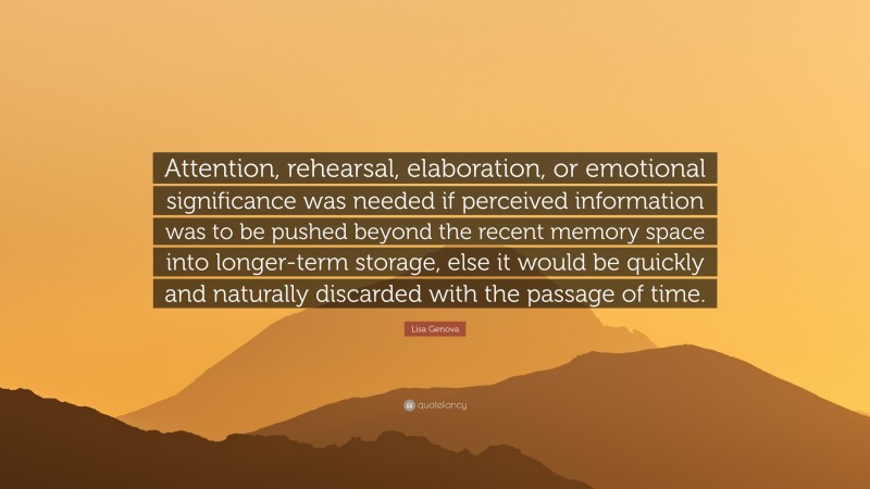 Lisa Genova Quote: “Attention, rehearsal, elaboration, or emotional significance was needed if perceived information was to be pushed beyond the recent memory space into longer-term storage, else it would be quickly and naturally discarded with the passage of time.”