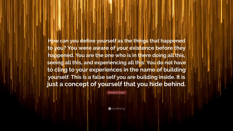Michael A. Singer Quote: “How can you define yourself as the things that happened to you? You were aware of your existence before they happened. You are the one who is in there doing all this, seeing all this, and experiencing all this. You do not have to cling to your experiences in the name of building yourself. This is a false self you are building inside. It is just a concept of yourself that you hide behind.”