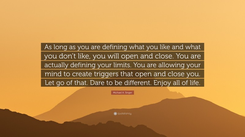Michael A. Singer Quote: “As long as you are defining what you like and what you don’t like, you will open and close. You are actually defining your limits. You are allowing your mind to create triggers that open and close you. Let go of that. Dare to be different. Enjoy all of life.”