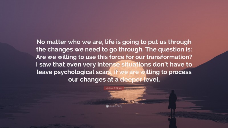 Michael A. Singer Quote: “No matter who we are, life is going to put us through the changes we need to go through. The question is: Are we willing to use this force for our transformation? I saw that even very intense situations don’t have to leave psychological scars, if we are willing to process our changes at a deeper level.”