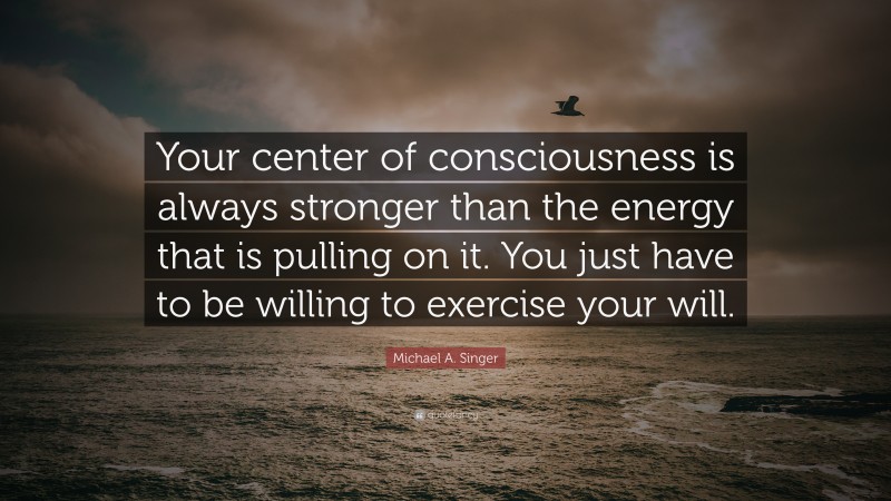 Michael A. Singer Quote: “Your center of consciousness is always stronger than the energy that is pulling on it. You just have to be willing to exercise your will.”