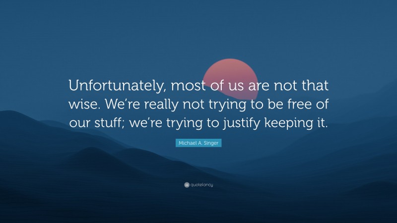 Michael A. Singer Quote: “Unfortunately, most of us are not that wise. We’re really not trying to be free of our stuff; we’re trying to justify keeping it.”