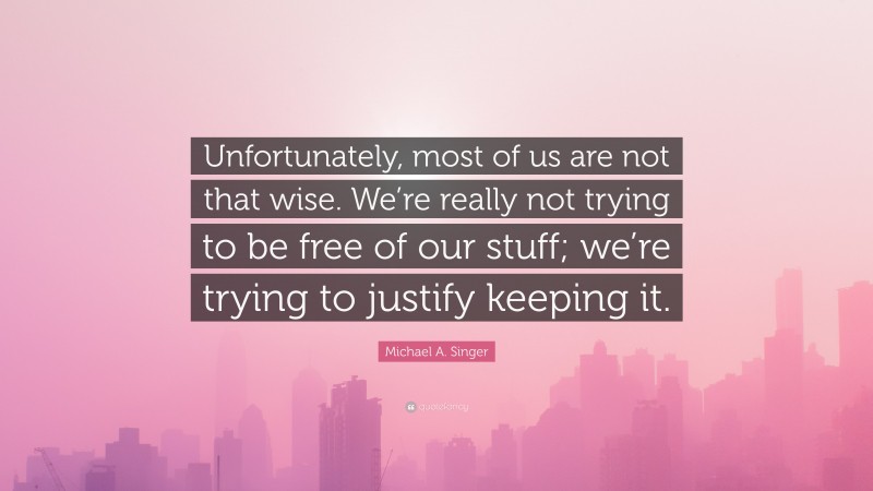 Michael A. Singer Quote: “Unfortunately, most of us are not that wise. We’re really not trying to be free of our stuff; we’re trying to justify keeping it.”