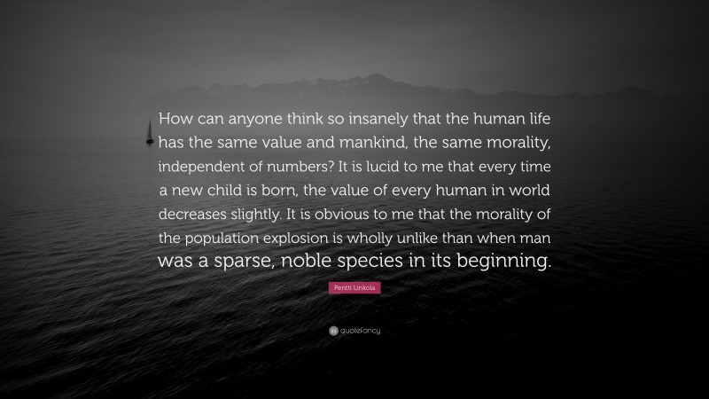 Pentti Linkola Quote: “How can anyone think so insanely that the human life has the same value and mankind, the same morality, independent of numbers? It is lucid to me that every time a new child is born, the value of every human in world decreases slightly. It is obvious to me that the morality of the population explosion is wholly unlike than when man was a sparse, noble species in its beginning.”