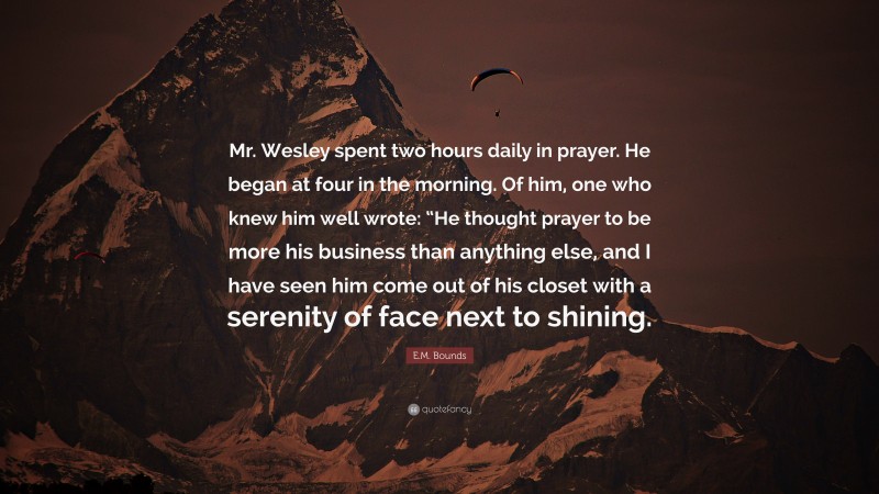 E.M. Bounds Quote: “Mr. Wesley spent two hours daily in prayer. He began at four in the morning. Of him, one who knew him well wrote: “He thought prayer to be more his business than anything else, and I have seen him come out of his closet with a serenity of face next to shining.”