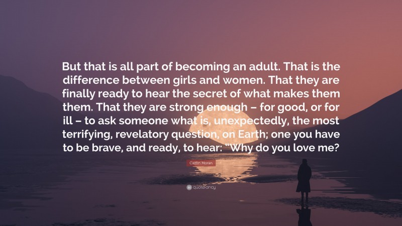Caitlin Moran Quote: “But that is all part of becoming an adult. That is the difference between girls and women. That they are finally ready to hear the secret of what makes them them. That they are strong enough – for good, or for ill – to ask someone what is, unexpectedly, the most terrifying, revelatory question, on Earth; one you have to be brave, and ready, to hear: “Why do you love me?”