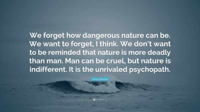 James Renner Quote: “We forget how dangerous nature can be. We want to forget, I think. We don’t want to be reminded that nature is more deadly than man. Man can be cruel, but nature is indifferent. It is the unrivaled psychopath.”