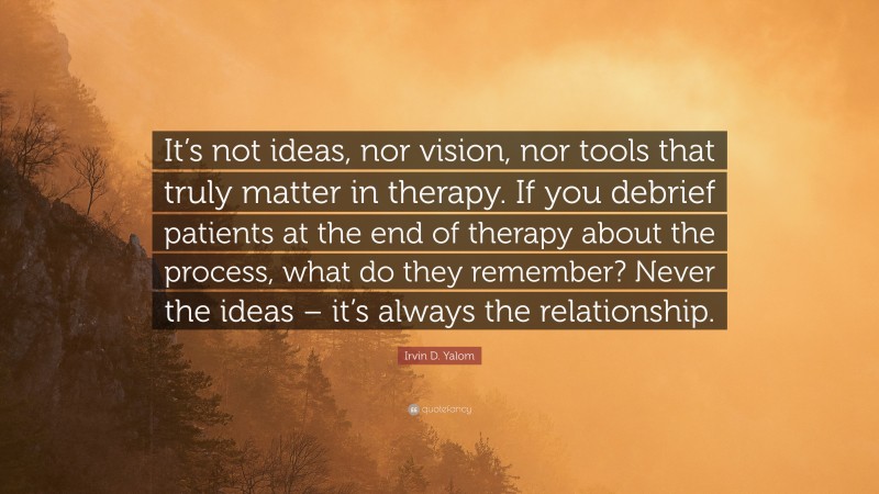 Irvin D. Yalom Quote: “It’s not ideas, nor vision, nor tools that truly matter in therapy. If you debrief patients at the end of therapy about the process, what do they remember? Never the ideas – it’s always the relationship.”