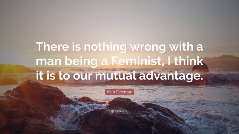 Alan Rickman Quote: “There is nothing wrong with a man being a Feminist, I think it is to our mutual advantage.”