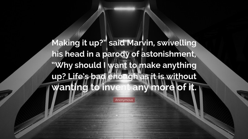 Anonymous Quote: “Making it up?” said Marvin, swivelling his head in a parody of astonishment, “Why should I want to make anything up? Life’s bad enough as it is without wanting to invent any more of it.”