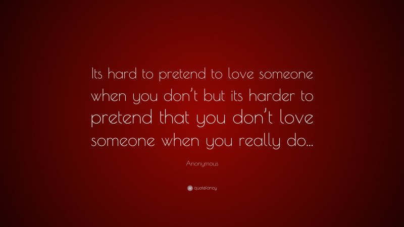 Anonymous Quote: “Its hard to pretend to love someone when you don’t but its harder to pretend that you don’t love someone when you really do...”