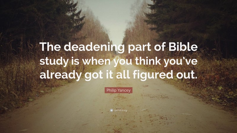 Philip Yancey Quote: “The deadening part of Bible study is when you think you’ve already got it all figured out.”