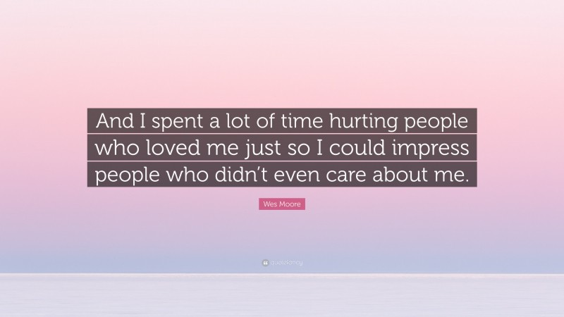 Wes Moore Quote: “And I spent a lot of time hurting people who loved me just so I could impress people who didn’t even care about me.”