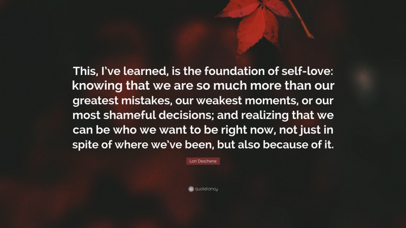 Lori Deschene Quote: “This, I’ve learned, is the foundation of self-love: knowing that we are so much more than our greatest mistakes, our weakest moments, or our most shameful decisions; and realizing that we can be who we want to be right now, not just in spite of where we’ve been, but also because of it.”